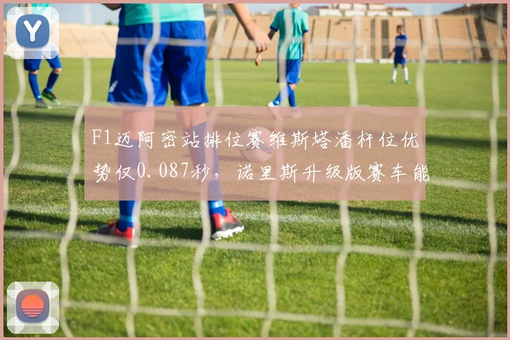 F1迈阿密站排位赛维斯塔潘杆位优势仅0.087秒，诺里斯升级版赛车能否逆袭主场首胜？