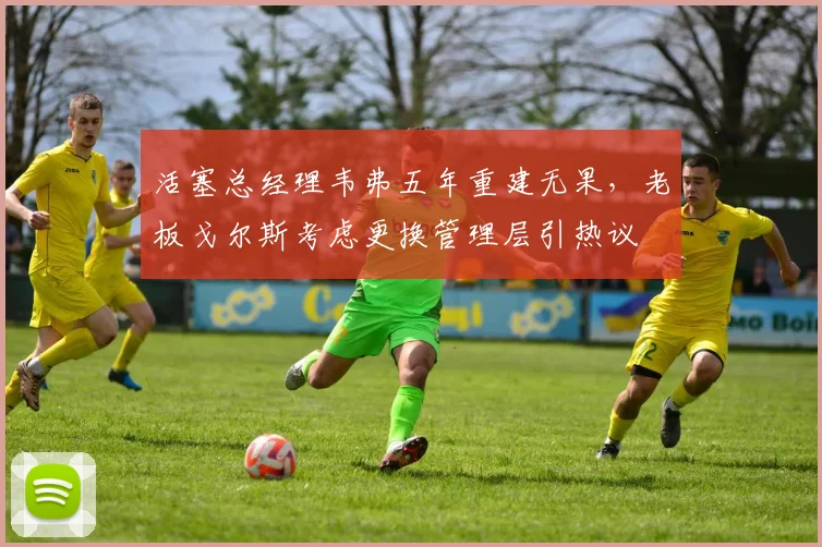 活塞总经理韦弗五年重建无果，老板戈尔斯考虑更换管理层引热议
